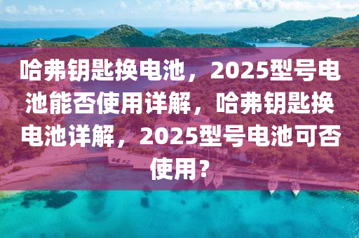 哈弗鑰匙換電池，2025型號(hào)電池能否使用詳解，哈弗鑰匙換電池詳解，2025型號(hào)電池可否使用？