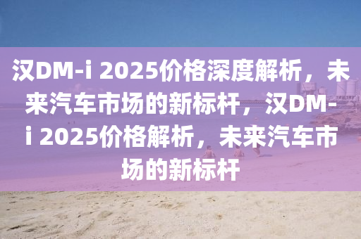 漢DM-i 2025價格深度解析，未來汽車市場的新標桿，漢DM-i 2025價格解析，未來汽車市場的新標桿