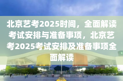 北京藝考2025時間，全面解讀考試安排與準備事項，北京藝考2025考試安排及準備事項全面解讀