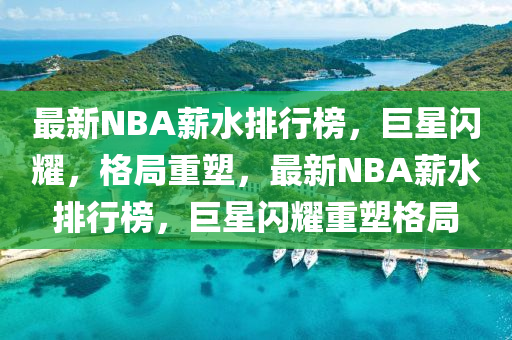 最新NBA薪水排行榜，巨星閃耀，格局重塑，最新NBA薪水排行榜，巨星閃耀重塑格局