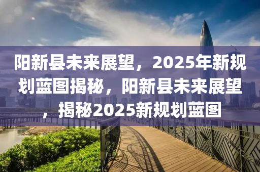 陽新縣未來展望，2025年新規(guī)劃藍圖揭秘，陽新縣未來展望，揭秘2025新規(guī)劃藍圖