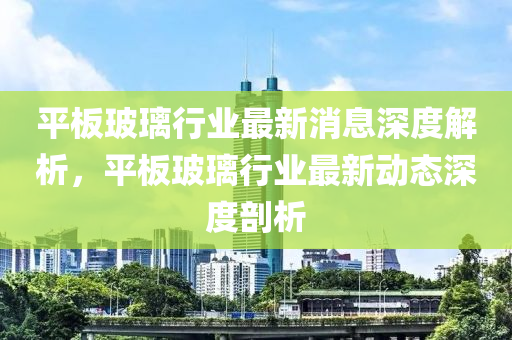 平板玻璃行業(yè)最新消息深度解析，平板玻璃行業(yè)最新動(dòng)態(tài)深度剖析