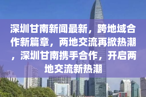 深圳甘南新聞最新，跨地域合作新篇章，兩地交流再掀熱潮，深圳甘南攜手合作，開(kāi)啟兩地交流新熱潮