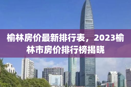 榆林房價最新排行表，2023榆林市房價排行榜揭曉