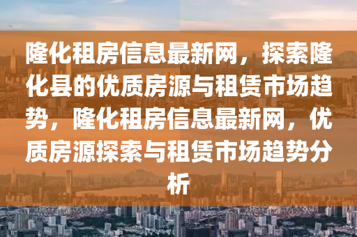 隆化租房信息最新網(wǎng)，探索隆化縣的優(yōu)質(zhì)房源與租賃市場趨勢，隆化租房信息最新網(wǎng)，優(yōu)質(zhì)房源探索與租賃市場趨勢分析