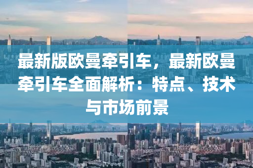 最新版歐曼牽引車，最新歐曼牽引車全面解析：特點、技術(shù)與市場前景