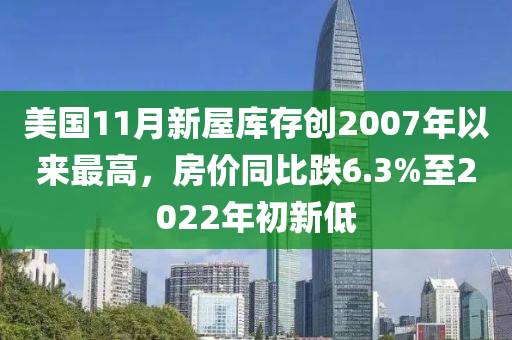 美國11月新屋庫存創(chuàng)2007年以來最高，房價同比跌6.3%至2022年初新低