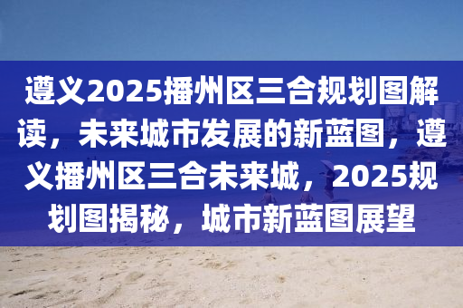 遵義2025播州區(qū)三合規(guī)劃圖解讀，未來城市發(fā)展的新藍圖，遵義播州區(qū)三合未來城，2025規(guī)劃圖揭秘，城市新藍圖展望