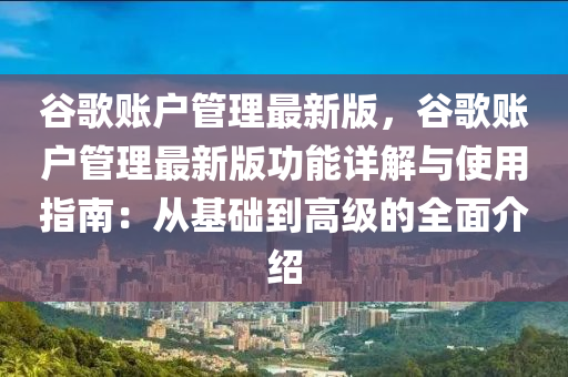 谷歌賬戶管理最新版，谷歌賬戶管理最新版功能詳解與使用指南：從基礎(chǔ)到高級(jí)的全面介紹