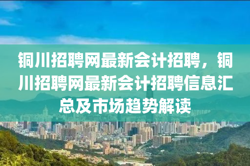 銅川招聘網(wǎng)最新會計(jì)招聘，銅川招聘網(wǎng)最新會計(jì)招聘信息匯總及市場趨勢解讀