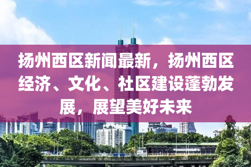 揚州西區(qū)新聞最新，揚州西區(qū)經(jīng)濟、文化、社區(qū)建設(shè)蓬勃發(fā)展，展望美好未來