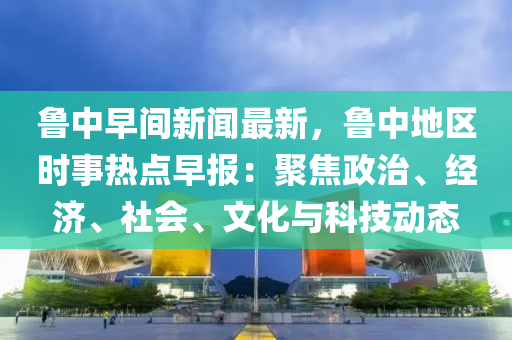 魯中早間新聞最新，魯中地區(qū)時(shí)事熱點(diǎn)早報(bào)：聚焦政治、經(jīng)濟(jì)、社會(huì)、文化與科技動(dòng)態(tài)