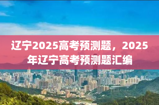 遼寧2025高考預(yù)測(cè)題，2025年遼寧高考預(yù)測(cè)題匯編