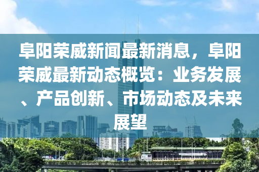 阜陽榮威新聞最新消息，阜陽榮威最新動態(tài)概覽：業(yè)務(wù)發(fā)展、產(chǎn)品創(chuàng)新、市場動態(tài)及未來展望