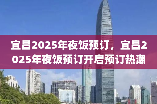 宜昌2025年夜飯預(yù)訂，宜昌2025年夜飯預(yù)訂開啟預(yù)訂熱潮