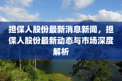 擔保人股份最新消息新聞，擔保人股份最新動態(tài)與市場深度解析