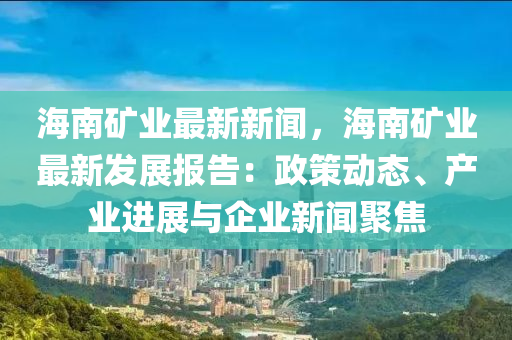 海南礦業(yè)最新新聞，海南礦業(yè)最新發(fā)展報告：政策動態(tài)、產(chǎn)業(yè)進展與企業(yè)新聞聚焦