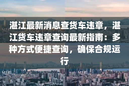 湛江最新消息查貨車違章，湛江貨車違章查詢最新指南：多種方式便捷查詢，確保合規(guī)運行