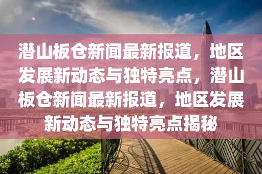 潛山板倉新聞最新報道，地區(qū)發(fā)展新動態(tài)與獨特亮點，潛山板倉新聞最新報道，地區(qū)發(fā)展新動態(tài)與獨特亮點揭秘