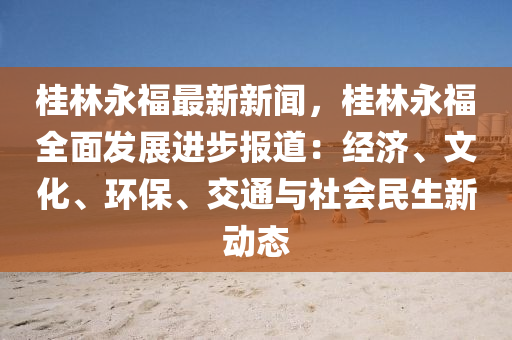 桂林永福最新新聞，桂林永福全面發(fā)展進(jìn)步報道：經(jīng)濟(jì)、文化、環(huán)保、交通與社會民生新動態(tài)