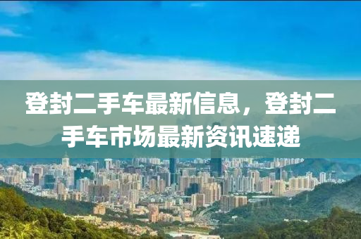 登封二手車最新信息，登封二手車市場最新資訊速遞