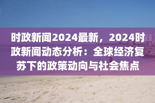 時(shí)政新聞2024最新，2024時(shí)政新聞動(dòng)態(tài)分析：全球經(jīng)濟(jì)復(fù)蘇下的政策動(dòng)向與社會(huì)焦點(diǎn)