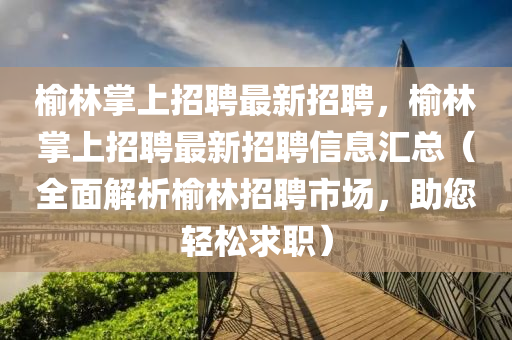 榆林掌上招聘最新招聘，榆林掌上招聘最新招聘信息匯總（全面解析榆林招聘市場(chǎng)，助您輕松求職）