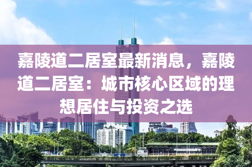 嘉陵道二居室最新消息，嘉陵道二居室：城市核心區(qū)域的理想居住與投資之選