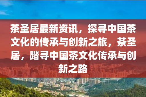 茶圣居最新資訊，探尋中國茶文化的傳承與創(chuàng)新之旅，茶圣居，踏尋中國茶文化傳承與創(chuàng)新之路