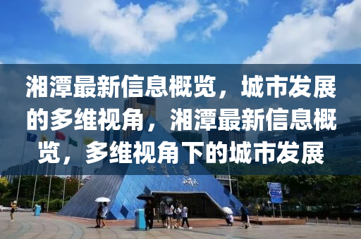 湘潭最新信息概覽，城市發(fā)展的多維視角，湘潭最新信息概覽，多維視角下的城市發(fā)展