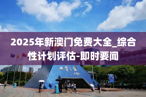 2025年新澳門免費大全_綜合性計劃評估-即時要聞