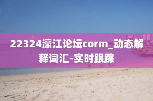 22324濠江論壇corm_動(dòng)態(tài)解釋詞匯-實(shí)時(shí)跟蹤