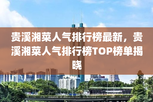 貴溪湘菜人氣排行榜最新，貴溪湘菜人氣排行榜TOP榜單揭曉