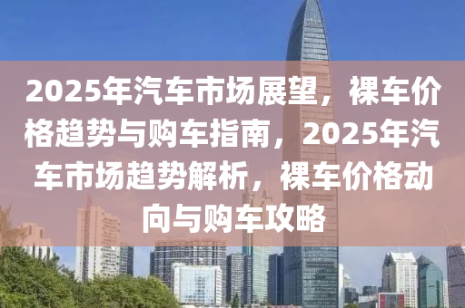 2025年汽車市場展望，裸車價(jià)格趨勢與購車指南，2025年汽車市場趨勢解析，裸車價(jià)格動(dòng)向與購車攻略