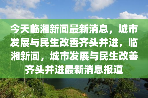 今天臨湘新聞最新消息，城市發(fā)展與民生改善齊頭并進(jìn)，臨湘新聞，城市發(fā)展與民生改善齊頭并進(jìn)最新消息報(bào)道