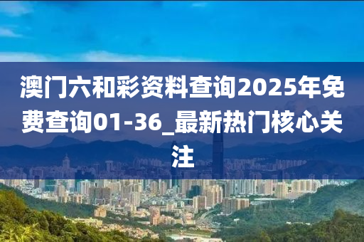 澳門六和彩資料查詢2025年免費查詢01-36_最新熱門核心關(guān)注