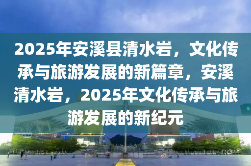 2025年安溪縣清水巖，文化傳承與旅游發(fā)展的新篇章，安溪清水巖，2025年文化傳承與旅游發(fā)展的新紀(jì)元