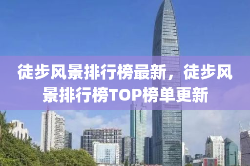 徒步風(fēng)景排行榜最新，徒步風(fēng)景排行榜TOP榜單更新