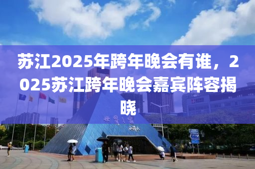 蘇江2025年跨年晚會(huì)有誰，2025蘇江跨年晚會(huì)嘉賓陣容揭曉