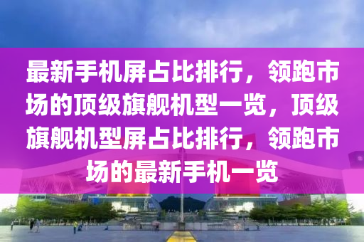 最新手機(jī)屏占比排行，領(lǐng)跑市場(chǎng)的頂級(jí)旗艦機(jī)型一覽，頂級(jí)旗艦機(jī)型屏占比排行，領(lǐng)跑市場(chǎng)的最新手機(jī)一覽