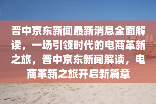 晉中京東新聞最新消息全面解讀，一場引領(lǐng)時(shí)代的電商革新之旅，晉中京東新聞解讀，電商革新之旅開啟新篇章