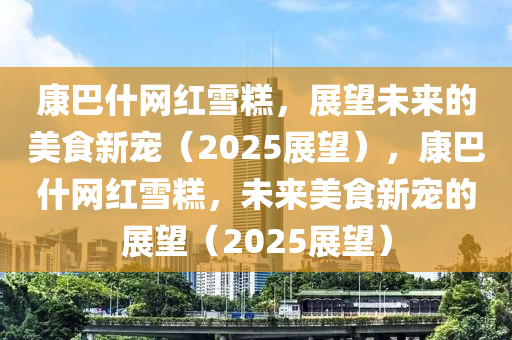 康巴什網(wǎng)紅雪糕，展望未來的美食新寵（2025展望），康巴什網(wǎng)紅雪糕，未來美食新寵的展望（2025展望）