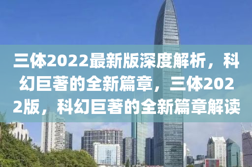 三體2022最新版深度解析，科幻巨著的全新篇章，三體2022版，科幻巨著的全新篇章解讀