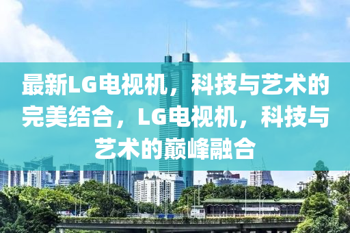 最新LG電視機(jī)，科技與藝術(shù)的完美結(jié)合，LG電視機(jī)，科技與藝術(shù)的巔峰融合