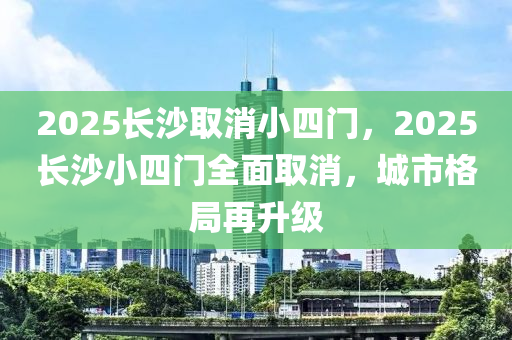 2025長沙取消小四門，2025長沙小四門全面取消，城市格局再升級