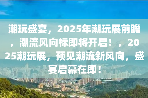 潮玩盛宴，2025年潮玩展前瞻，潮流風(fēng)向標(biāo)即將開啟！，2025潮玩展，預(yù)見潮流新風(fēng)向，盛宴啟幕在即！