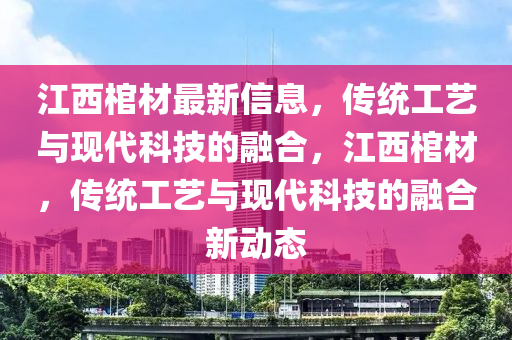 江西棺材最新信息，傳統(tǒng)工藝與現(xiàn)代科技的融合，江西棺材，傳統(tǒng)工藝與現(xiàn)代科技的融合新動態(tài)