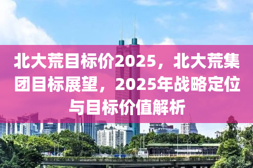 北大荒目標(biāo)價(jià)2025，北大荒集團(tuán)目標(biāo)展望，2025年戰(zhàn)略定位與目標(biāo)價(jià)值解析