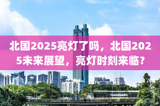 北國2025亮燈了嗎，北國2025未來展望，亮燈時(shí)刻來臨？