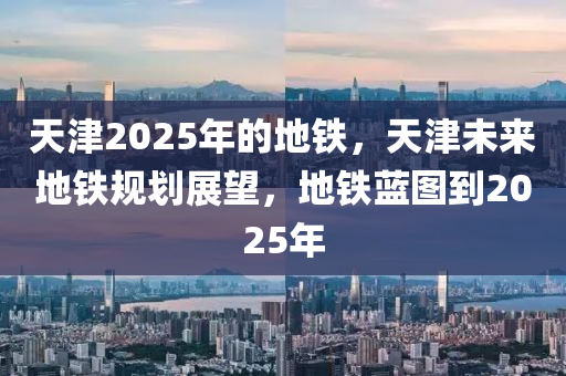 天津2025年的地鐵，天津未來地鐵規(guī)劃展望，地鐵藍圖到2025年